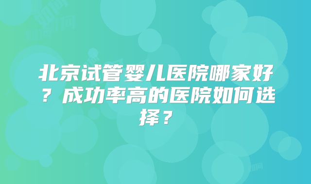 北京试管婴儿医院哪家好？成功率高的医院如何选择？