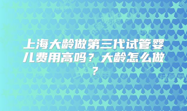 上海大龄做第三代试管婴儿费用高吗?大龄怎么做?
