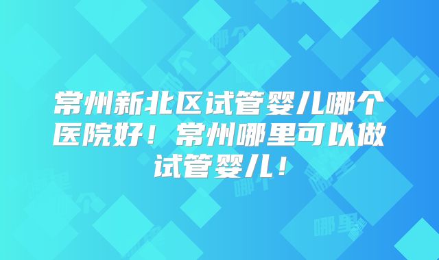 常州新北区试管婴儿哪个医院好!常州哪里可以做试管婴儿!