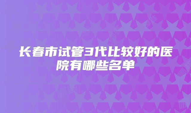 长春市试管3代比较好的医院有哪些名单
