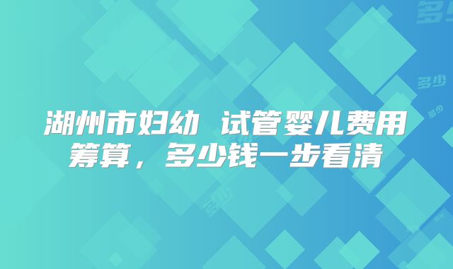 湖州市妇幼 试管婴儿费用筹算，多少钱一步看清
