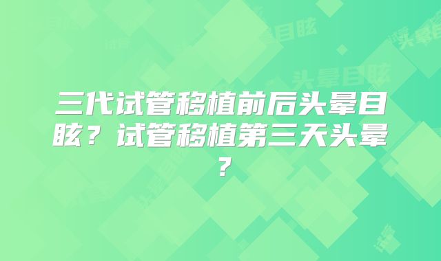 三代试管移植前后头晕目眩？试管移植第三天头晕？
