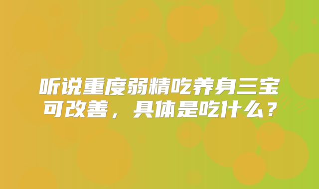 听说重度弱精吃养身三宝可改善,具体是吃什么?