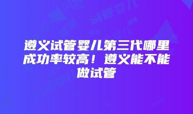 遵义试管婴儿第三代哪里成功率较高！遵义能不能做试管