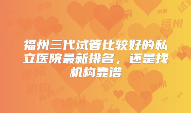 福州三代试管比较好的私立医院最新排名,还是找机构靠谱