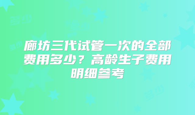 廊坊三代试管一次的全部费用多少？高龄生子费用明细参考