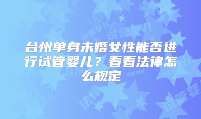 台州单身未婚女性能否进行试管婴儿？看看法律怎么规定