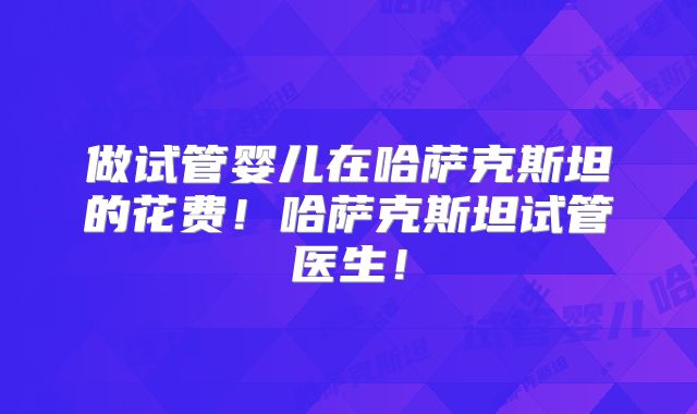 做试管婴儿在哈萨克斯坦的花费!哈萨克斯坦试管医生!
