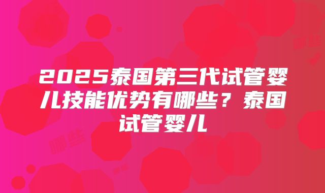 2025泰国第三代试管婴儿技能优势有哪些?泰国试管婴儿
