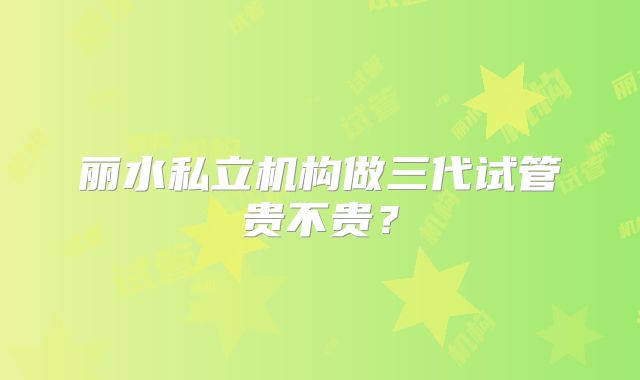 丽水私立机构做三代试管贵不贵？
