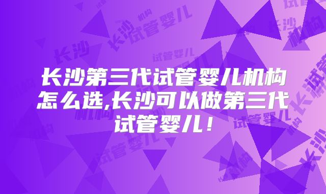 长沙第三代试管婴儿机构怎么选,长沙可以做第三代试管婴儿!