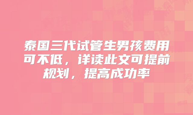 泰国三代试管生男孩费用可不低，详读此文可提前规划，提高成功率