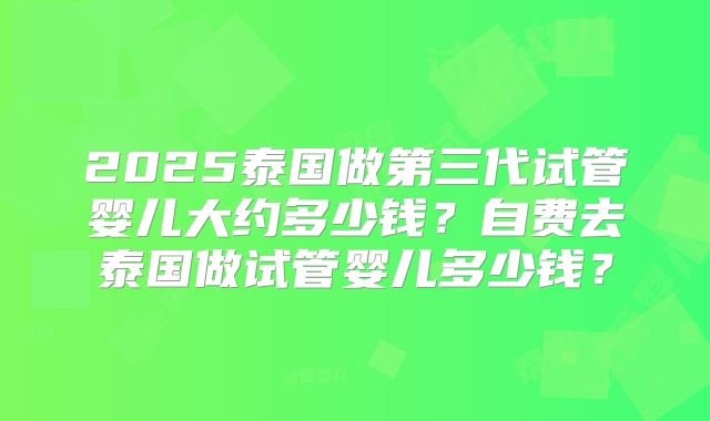 2025泰国做第三代试管婴儿大约多少钱？自费去泰国做试管婴儿多少钱？