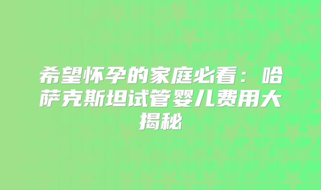 希望怀孕的家庭必看：哈萨克斯坦试管婴儿费用大揭秘