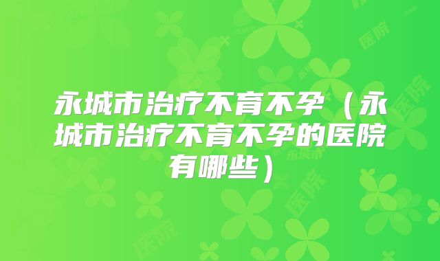永城市治疗不育不孕(永城市治疗不育不孕的医院有哪些)