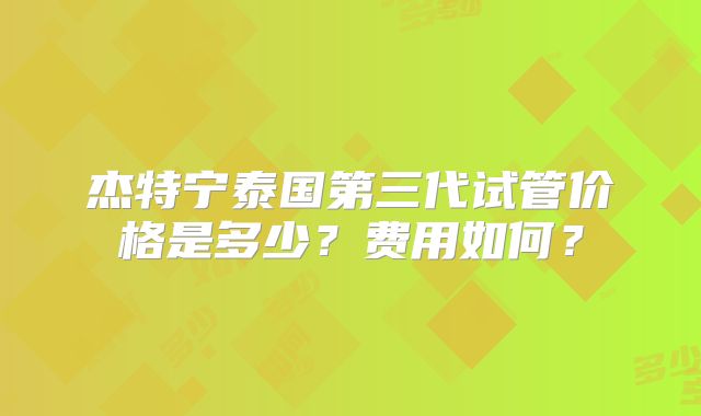 杰特宁泰国第三代试管价格是多少?费用如何?