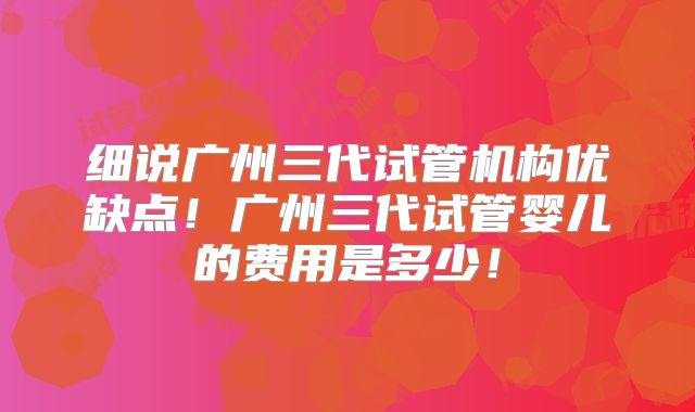 细说广州三代试管机构优缺点!广州三代试管婴儿的费用是多少!