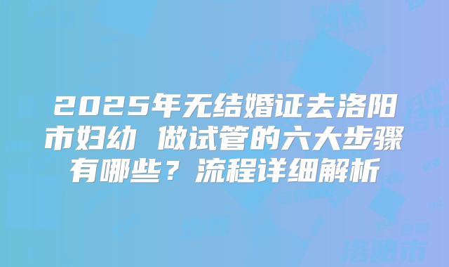 2025年无结婚证去洛阳市妇幼 做试管的六大步骤有哪些？流程详细解析