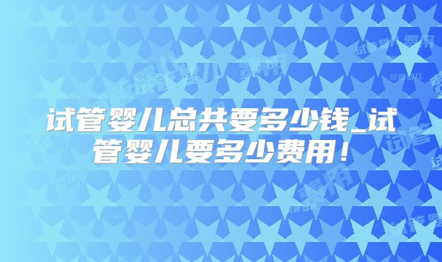 试管婴儿总共要多少钱_试管婴儿要多少费用！