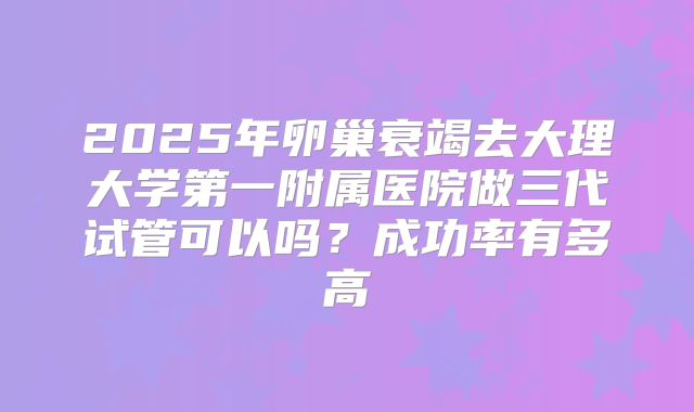 2025年卵巢衰竭去大理大学第一附属医院做三代试管可以吗?成功率有多高