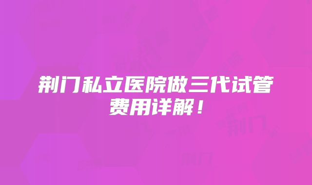 荆门私立医院做三代试管费用详解！