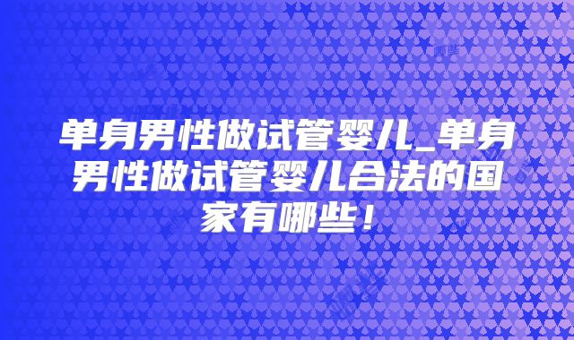 单身男性做试管婴儿_单身男性做试管婴儿合法的国家有哪些!