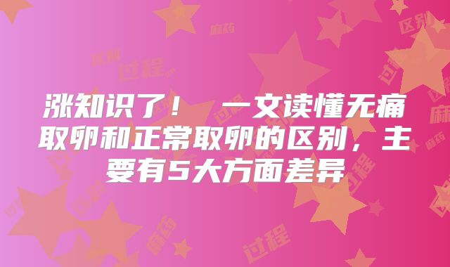 涨知识了! 一文读懂无痛取卵和正常取卵的区别,主要有5大方面差异