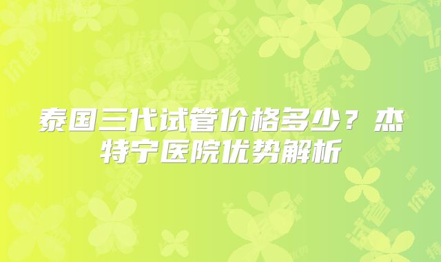 泰国三代试管价格多少？杰特宁医院优势解析