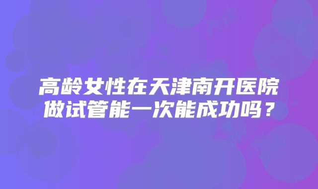 高龄女性在天津南开医院做试管能一次能成功吗？