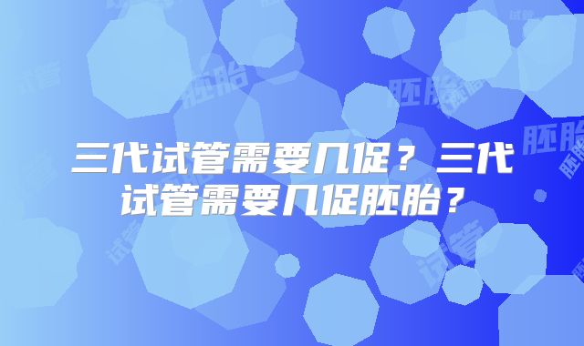 三代试管需要几促？三代试管需要几促胚胎？