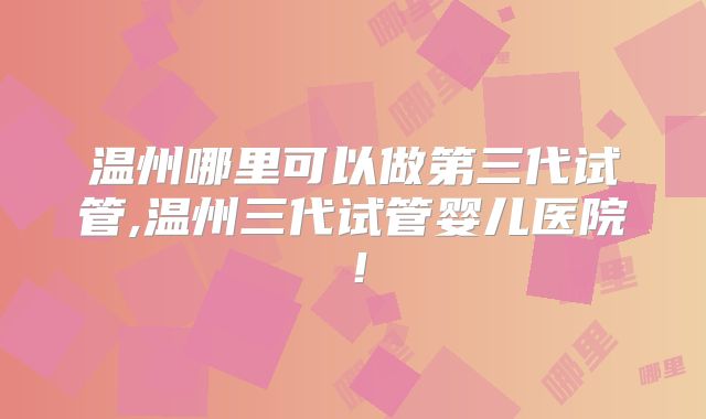 温州哪里可以做第三代试管,温州三代试管婴儿医院！