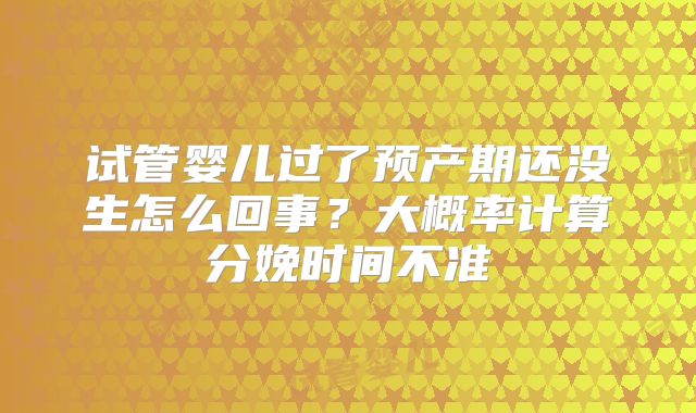 试管婴儿过了预产期还没生怎么回事?大概率计算分娩时间不准