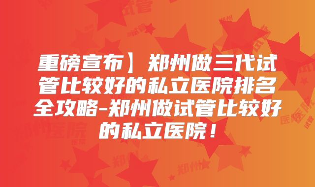 重磅宣布】郑州做三代试管比较好的私立医院排名全攻略-郑州做试管比较好的私立医院!