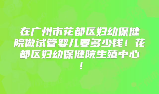 在广州市花都区妇幼保健院做试管婴儿要多少钱！花都区妇幼保健院生殖中心！