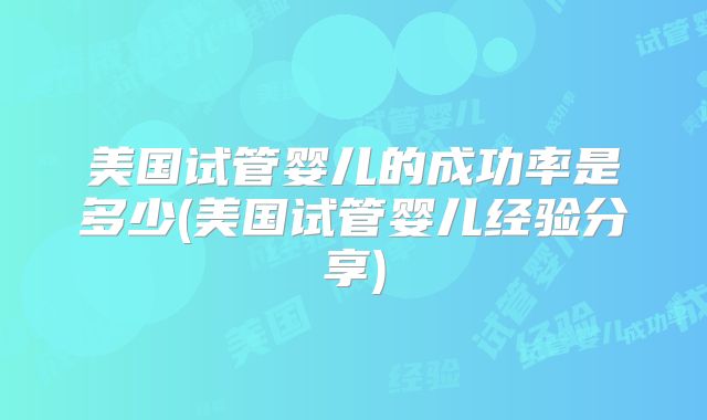 美国试管婴儿的成功率是多少(美国试管婴儿经验分享)