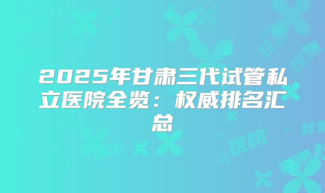 2025年甘肃三代试管私立医院全览：权威排名汇总