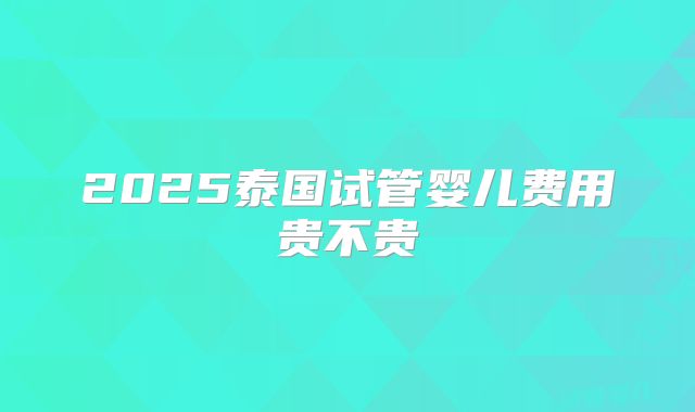 2025泰国试管婴儿费用贵不贵