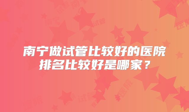 南宁做试管比较好的医院排名比较好是哪家?