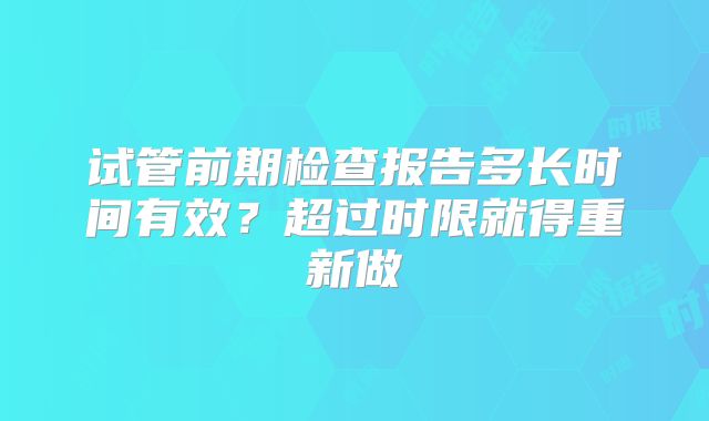 试管前期检查报告多长时间有效?超过时限就得重新做