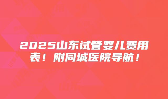 2025山东试管婴儿费用表！附同城医院导航！
