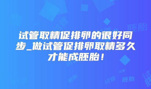 试管取精促排卵的很好同步_做试管促排卵取精多久才能成胚胎！