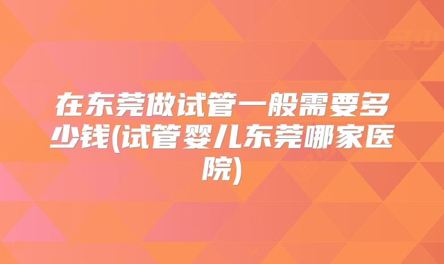在东莞做试管一般需要多少钱(试管婴儿东莞哪家医院)