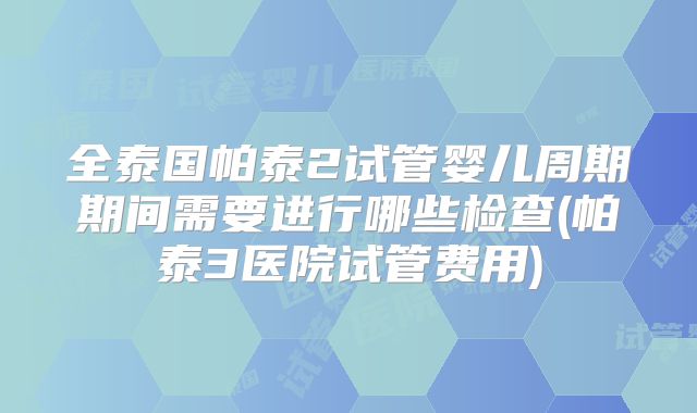 全泰国帕泰2试管婴儿周期期间需要进行哪些检查(帕泰3医院试管费用)