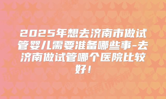 2025年想去济南市做试管婴儿需要准备哪些事-去济南做试管哪个医院比较好！