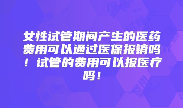 女性试管期间产生的医药费用可以通过医保报销吗！试管的费用可以报医疗吗！