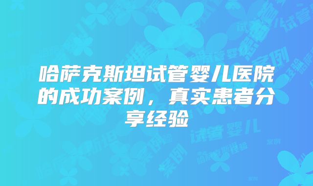 哈萨克斯坦试管婴儿医院的成功案例，真实患者分享经验