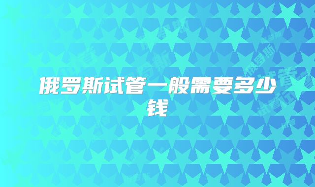 俄罗斯试管一般需要多少钱
