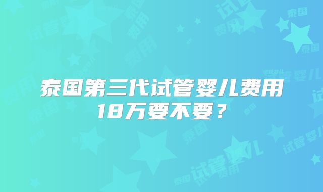泰国第三代试管婴儿费用18万要不要？