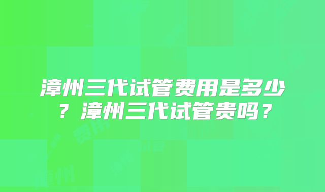 漳州三代试管费用是多少？漳州三代试管贵吗？