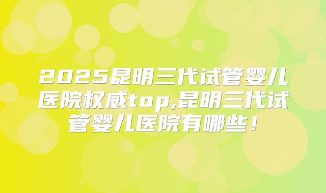 2025昆明三代试管婴儿医院权威top,昆明三代试管婴儿医院有哪些！